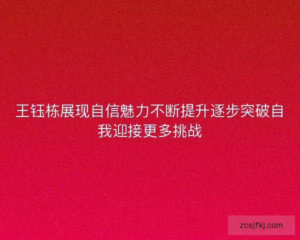 王钰栋展现自信魅力不断提升逐步突破自我迎接更多挑战