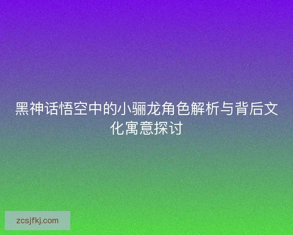 黑神话悟空中的小骊龙角色解析与背后文化寓意探讨