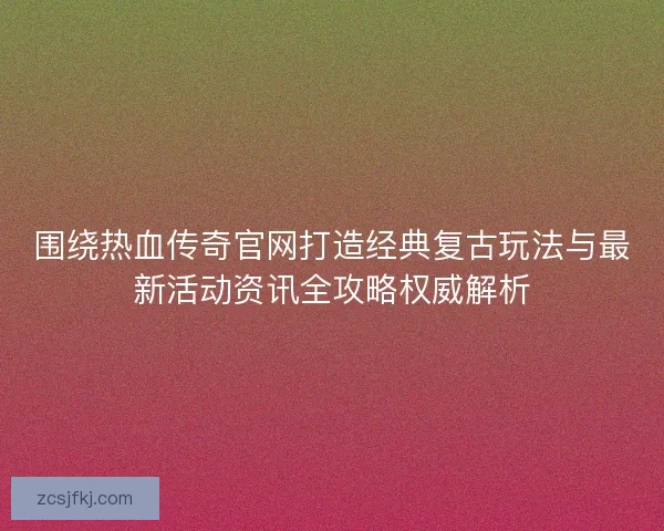 围绕热血传奇官网打造经典复古玩法与最新活动资讯全攻略权威解析