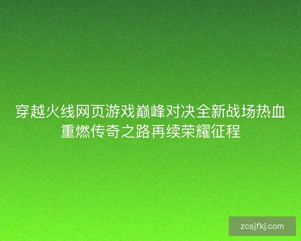 穿越火线网页游戏巅峰对决全新战场热血重燃传奇之路再续荣耀征程