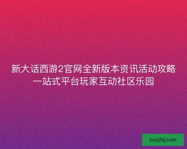新大话西游2官网全新版本资讯活动攻略一站式平台玩家互动社区乐园