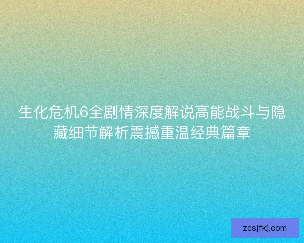生化危机6全剧情深度解说高能战斗与隐藏细节解析震撼重温经典篇章