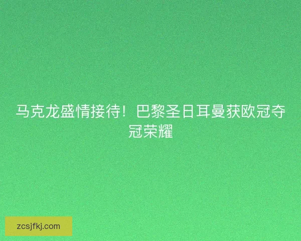马克龙盛情接待！巴黎圣日耳曼获欧冠夺冠荣耀