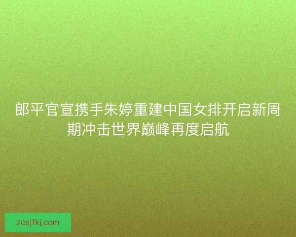 郎平官宣携手朱婷重建中国女排开启新周期冲击世界巅峰再度启航