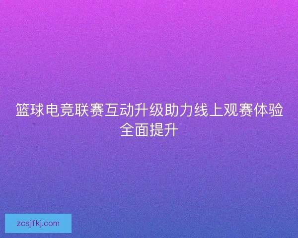 篮球电竞联赛互动升级助力线上观赛体验全面提升