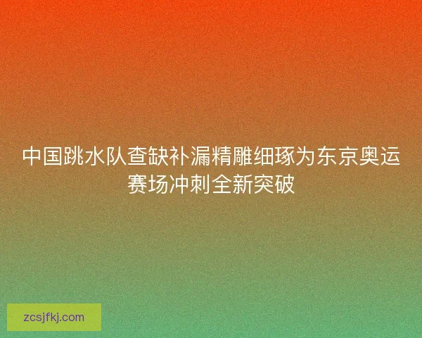 中国跳水队查缺补漏精雕细琢为东京奥运赛场冲刺全新突破
