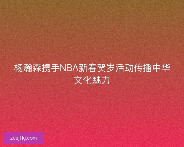 杨瀚森携手NBA新春贺岁活动传播中华文化魅力