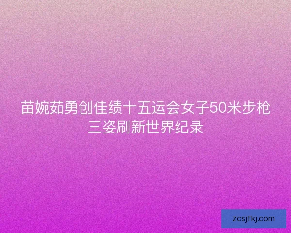苗婉茹勇创佳绩十五运会女子50米步枪三姿刷新世界纪录