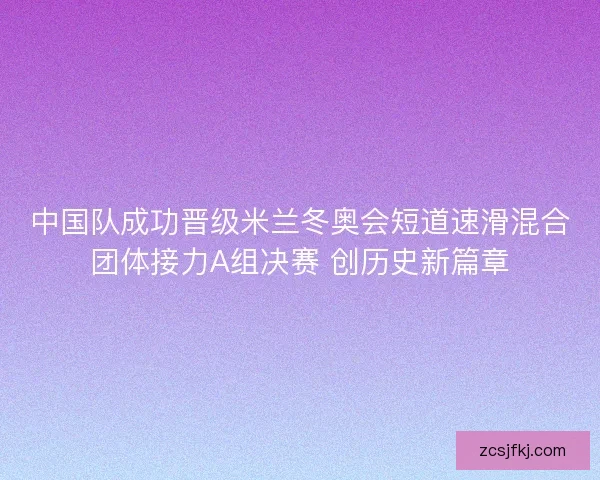 中国队成功晋级米兰冬奥会短道速滑混合团体接力A组决赛 创历史新篇章