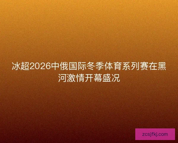 冰超2026中俄国际冬季体育系列赛在黑河激情开幕盛况
